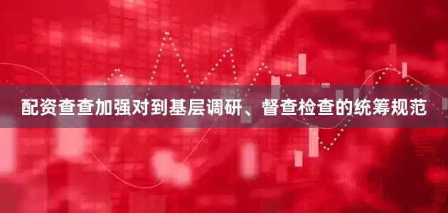 配资查查加强对到基层调研、督查检查的统筹规范