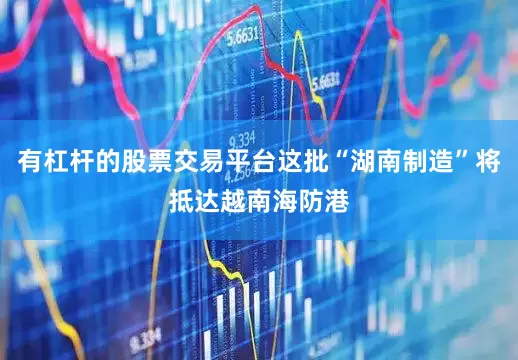 有杠杆的股票交易平台这批“湖南制造”将抵达越南海防港