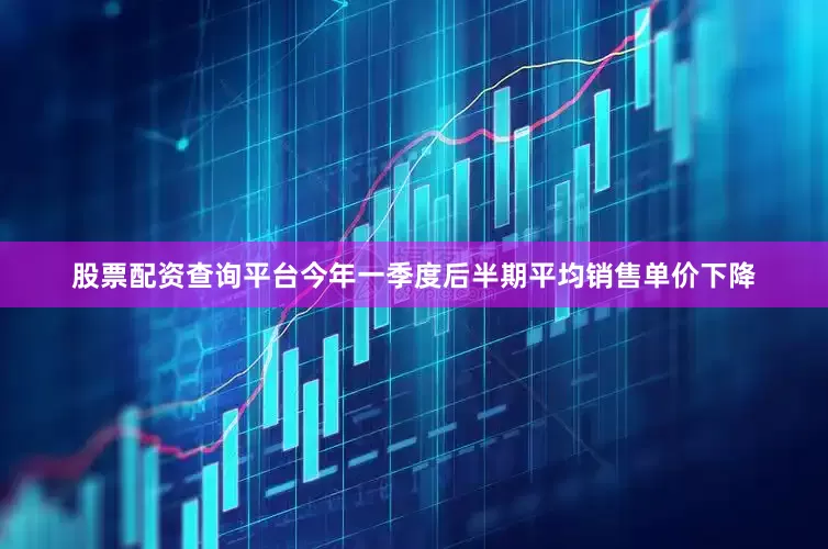 股票配资查询平台今年一季度后半期平均销售单价下降