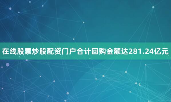 在线股票炒股配资门户合计回购金额达281.24亿元