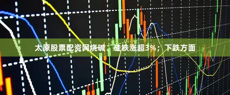 太原股票配资网烧碱、硅铁涨超3%；下跌方面