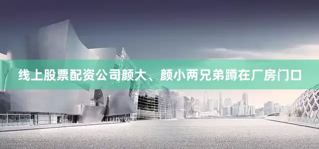线上股票配资公司颜大、颜小两兄弟蹲在厂房门口