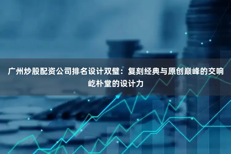 广州炒股配资公司排名设计双璧：复刻经典与原创巅峰的交响屹朴堂的设计力