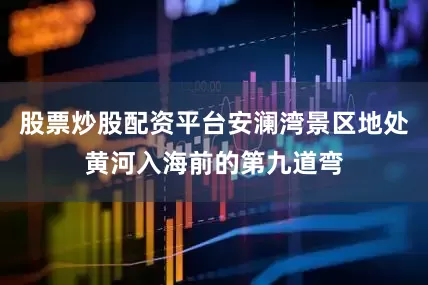 股票炒股配资平台安澜湾景区地处黄河入海前的第九道弯
