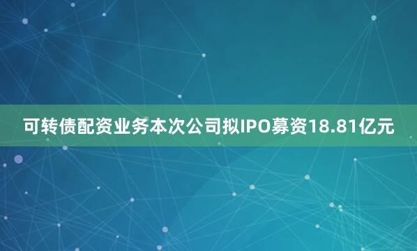 可转债配资业务本次公司拟IPO募资18.81亿元