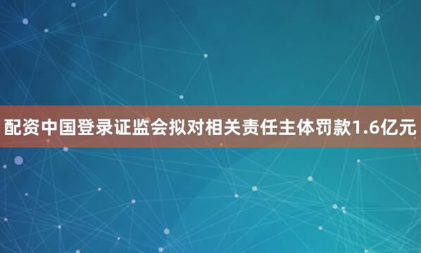 配资中国登录　　证监会拟对相关责任主体罚款1.6亿元