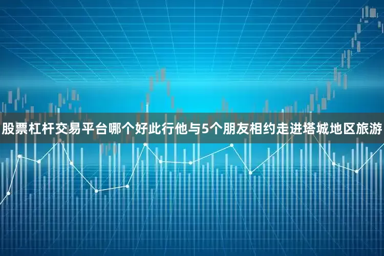 股票杠杆交易平台哪个好此行他与5个朋友相约走进塔城地区旅游