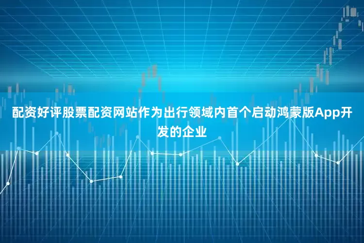 配资好评股票配资网站作为出行领域内首个启动鸿蒙版App开发的企业