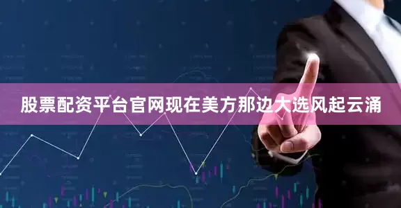 股票配资平台官网现在美方那边大选风起云涌