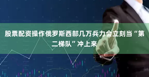 股票配资操作俄罗斯西部几万兵力会立刻当“第二梯队”冲上来